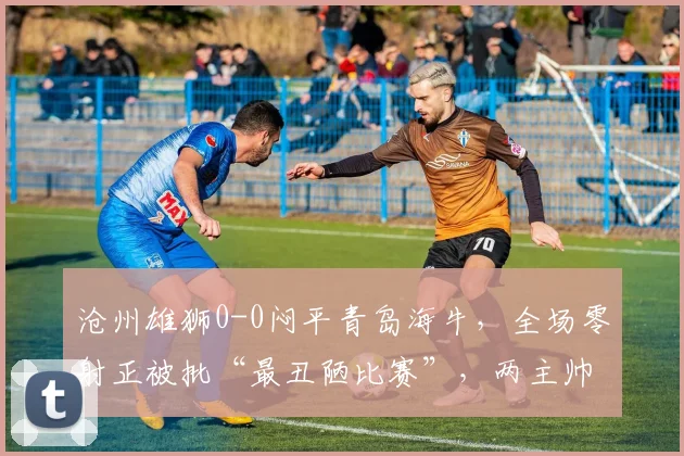沧州雄狮0-0闷平青岛海牛，全场零射正被批“最丑陋比赛”，两主帅互喷对方保守