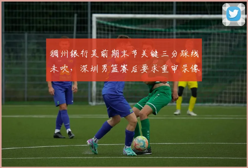 稠州银行吴前期末节关键三分踩线未吹，深圳男篮赛后要求重审录像