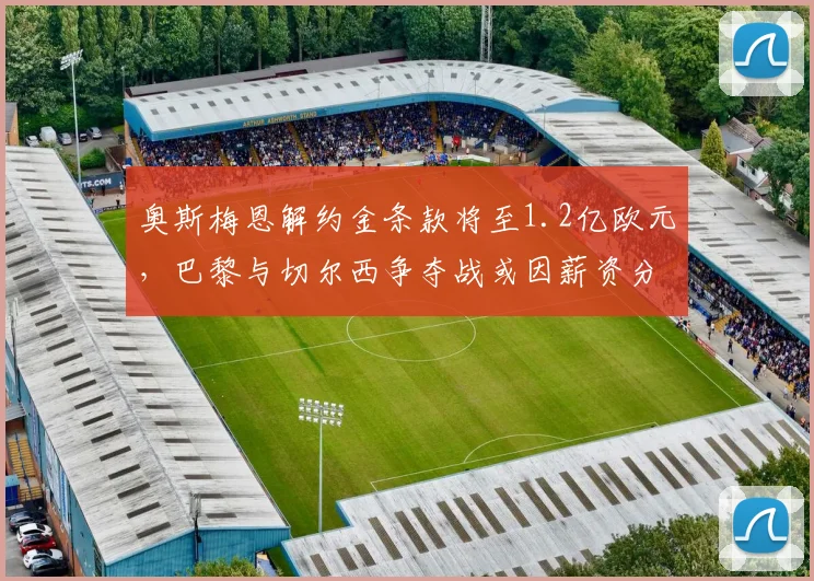 奥斯梅恩解约金条款将至1.2亿欧元，巴黎与切尔西争夺战或因薪资分歧破裂