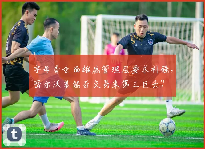 字母哥会面雄鹿管理层要求补强，密尔沃基能否交易来第三巨头？