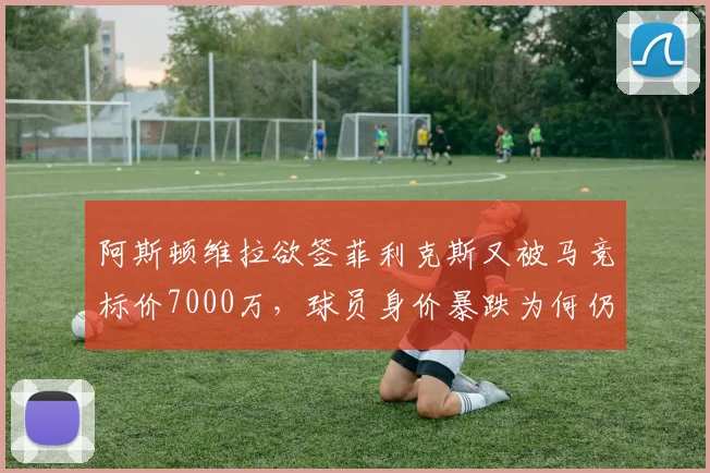 阿斯顿维拉欲签菲利克斯又被马竞标价7000万，球员身价暴跌为何仍要价离谱？
