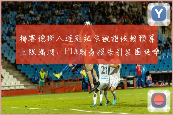 梅赛德斯八连冠纪录被指依赖预算上限漏洞，FIA财务报告引发围场哗然