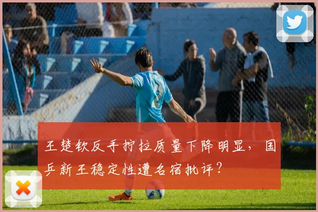 王楚钦反手拧拉质量下降明显，国乒新王稳定性遭名宿批评？