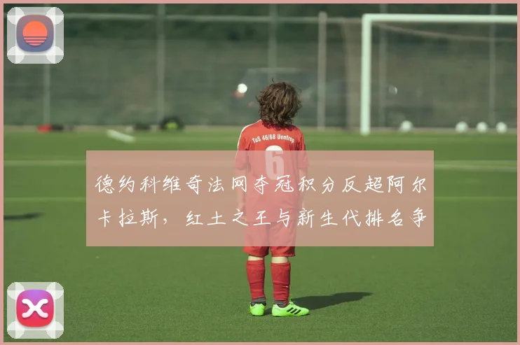 德约科维奇法网夺冠积分反超阿尔卡拉斯，红土之王与新生代排名争夺白热化